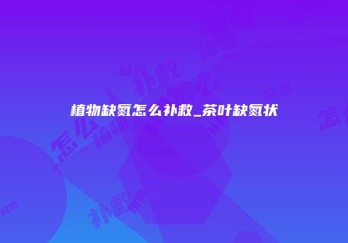 植物缺氮怎么补救_茶叶缺氮状
