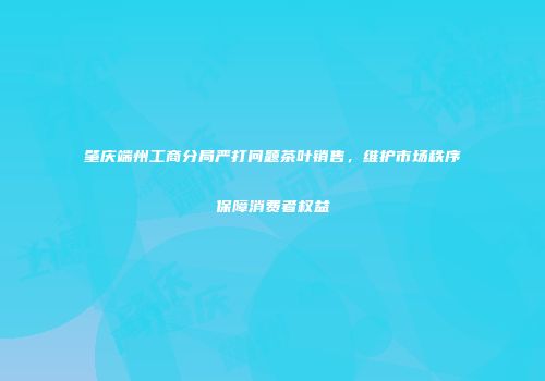 肇庆端州工商分局严打问题茶叶销售，维护市场秩序保障消费者权益