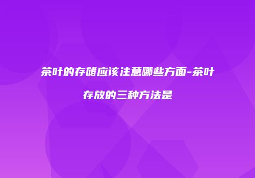 茶叶的存储应该注意哪些方面-茶叶存放的三种方法是