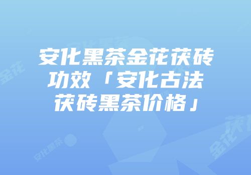 安化黑茶金花茯砖功效「安化古法茯砖黑茶价格」