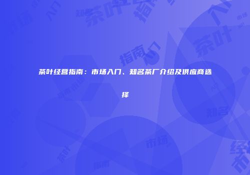 茶叶经营指南：市场入门、知名茶厂介绍及供应商选择