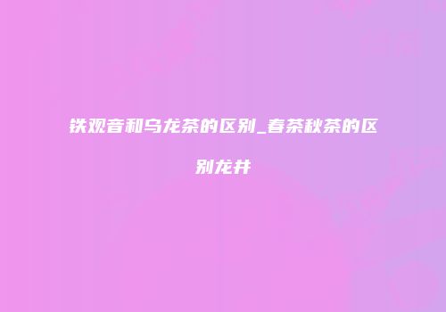铁观音和乌龙茶的区别_春茶秋茶的区别龙井
