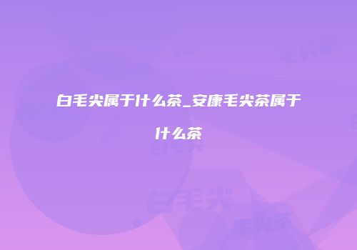 白毛尖属于什么茶_安康毛尖茶属于什么茶