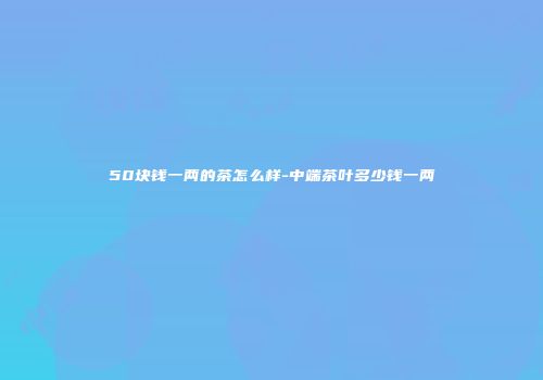 50块钱一两的茶怎么样-中端茶叶多少钱一两