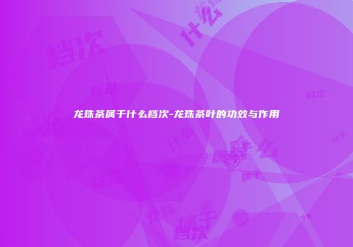 龙珠茶属于什么档次-龙珠茶叶的功效与作用