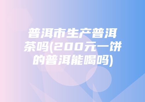 普洱市生产普洱茶吗(200元一饼的普洱能喝吗)