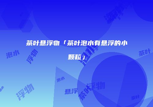茶叶悬浮物「茶叶泡水有悬浮的小颗粒」