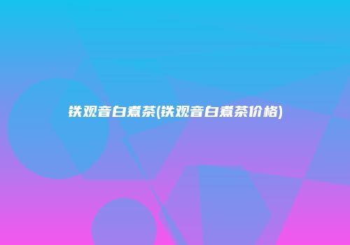铁观音白煮茶(铁观音白煮茶价格)