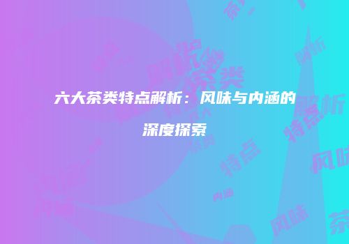 六大茶类特点解析：风味与内涵的深度探索