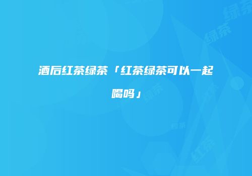酒后红茶绿茶「红茶绿茶可以一起喝吗」