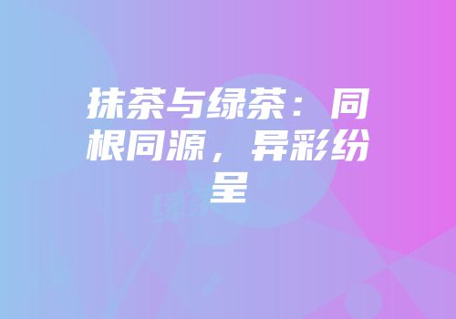 抹茶与绿茶：同根同源，异彩纷呈