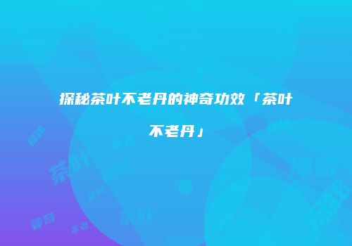 探秘茶叶不老丹的神奇功效「茶叶不老丹」