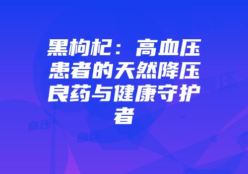 黑枸杞：高血压患者的天然降压良药与健康守护者