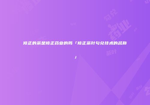 修正的茶是修正药业的吗「修正茶叶勾兑技术的名称」