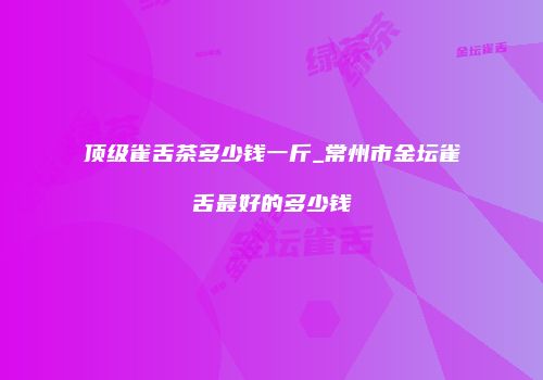 顶级雀舌茶多少钱一斤_常州市金坛雀舌最好的多少钱