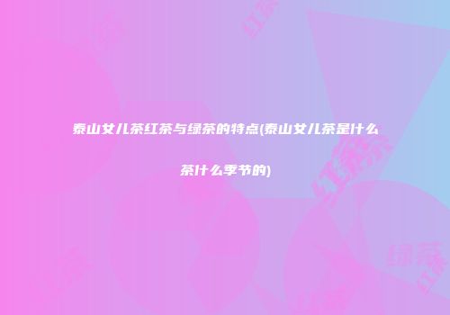 泰山女儿茶红茶与绿茶的特点(泰山女儿茶是什么茶什么季节的)
