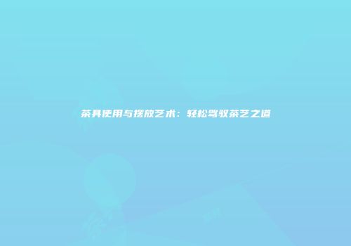 茶具使用与摆放艺术：轻松驾驭茶艺之道