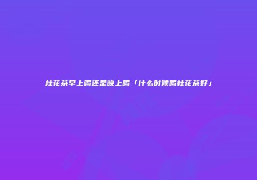 桂花茶早上喝还是晚上喝「什么时候喝桂花茶好」