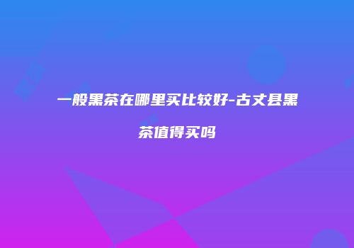 一般黑茶在哪里买比较好-古丈县黑茶值得买吗