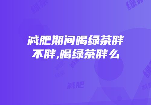 减肥期间喝绿茶胖不胖,喝绿茶胖么