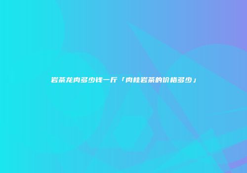 岩茶龙肉多少钱一斤「肉桂岩茶的价格多少」