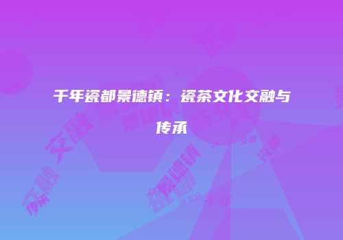 千年瓷都景德镇：瓷茶文化交融与传承
