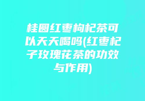 桂圆红枣枸杞茶可以天天喝吗(红枣杞子玫瑰花茶的功效与作用)