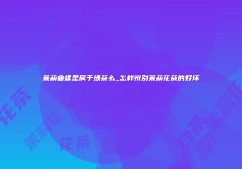 茉莉曲螺是属于绿茶么_怎样辨别茉莉花茶的好坏