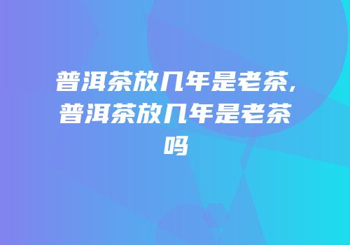 普洱茶放几年是老茶,普洱茶放几年是老茶吗