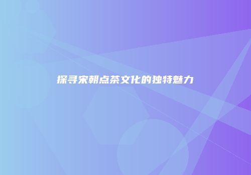 探寻宋朝点茶文化的独特魅力