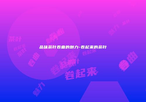 品味茶叶卷曲的魅力-卷起来的茶叶