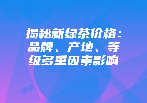 揭秘新绿茶价格：品牌、产地、等级多重因素影响