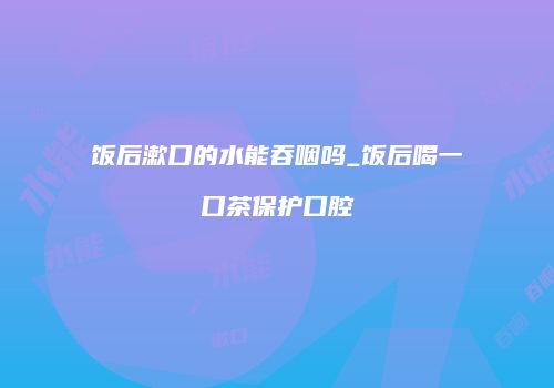 饭后漱口的水能吞咽吗_饭后喝一口茶保护口腔