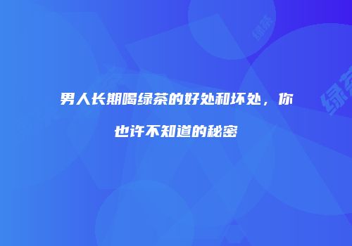 男人长期喝绿茶的好处和坏处，你也许不知道的秘密