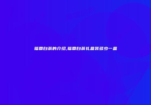 福鼎白茶的介绍,福鼎白茶礼盒装多少一盒
