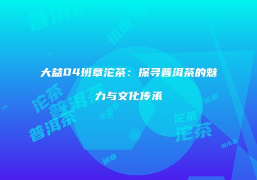 大益04班章沱茶：探寻普洱茶的魅力与文化传承