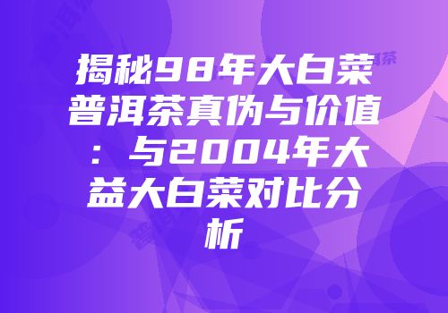揭秘98年大白菜普洱茶真伪与价值：与2004年大益大白菜对比分析