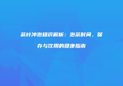 茶叶冲泡知识解析：泡茶时间、保存与饮用的健康指南