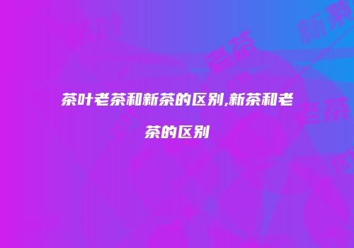 茶叶老茶和新茶的区别,新茶和老茶的区别