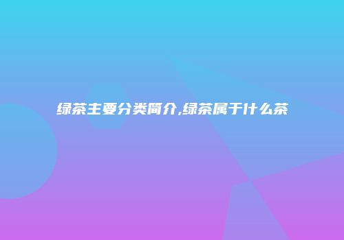 绿茶主要分类简介,绿茶属于什么茶