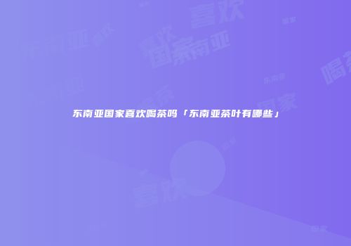东南亚国家喜欢喝茶吗「东南亚茶叶有哪些」