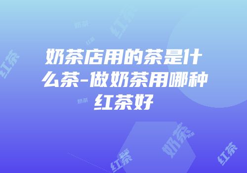 奶茶店用的茶是什么茶-做奶茶用哪种红茶好