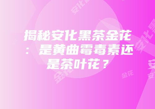 揭秘安化黑茶金花：是黄曲霉毒素还是茶叶花？