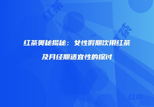 红茶奥秘揭秘：女性假期饮用红茶及月经期适宜性的探讨