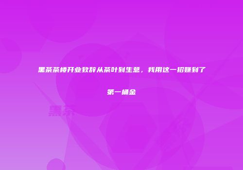 黑茶茶楼开业致辞从茶叶到生意，我用这一招赚到了第一桶金