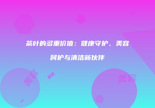 茶叶的多重价值：健康守护、美容呵护与清洁新伙伴