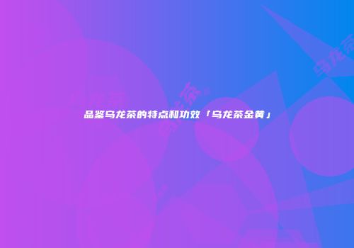 品鉴乌龙茶的特点和功效「乌龙茶金黄」