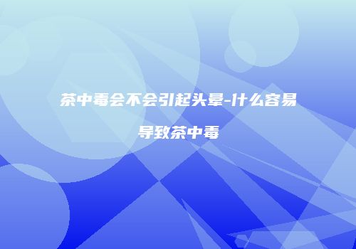 茶中毒会不会引起头晕-什么容易导致茶中毒