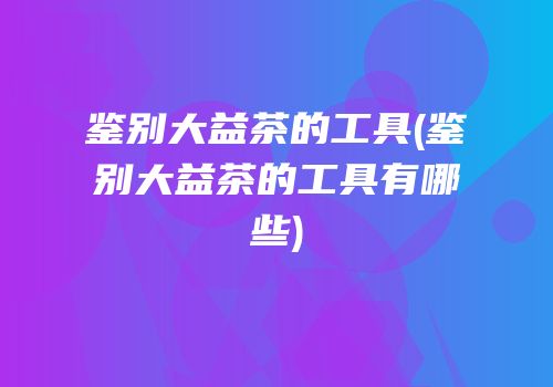 鉴别大益茶的工具(鉴别大益茶的工具有哪些)