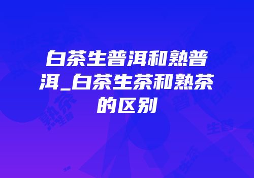 白茶生普洱和熟普洱_白茶生茶和熟茶的区别